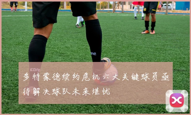 多特蒙德续约危机六大关键球员亟待解决球队未来堪忧