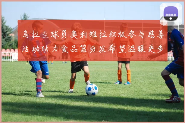 乌拉圭球员奥利维拉积极参与慈善活动助力食品篮分发希望温暖更多需要帮助的人