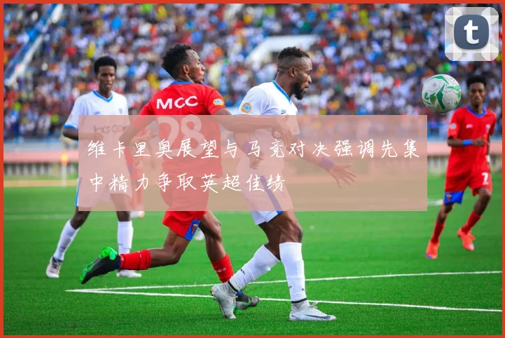 维卡里奥展望与马竞对决强调先集中精力争取英超佳绩