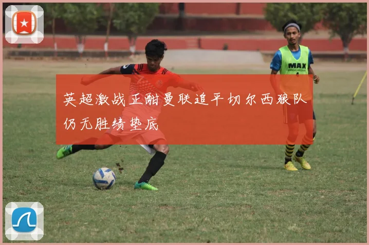英超激战正酣曼联追平切尔西狼队仍无胜绩垫底