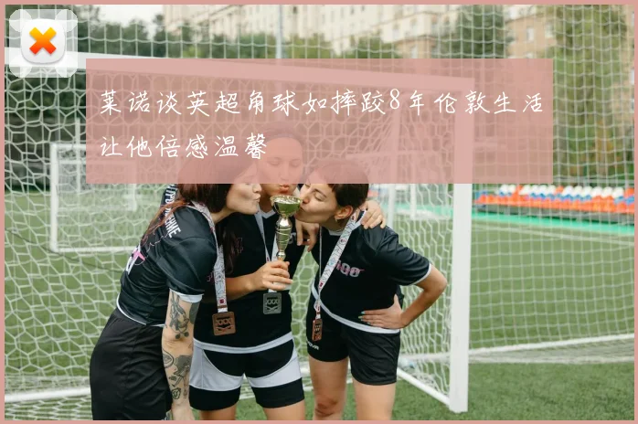 莱诺谈英超角球如摔跤8年伦敦生活让他倍感温馨