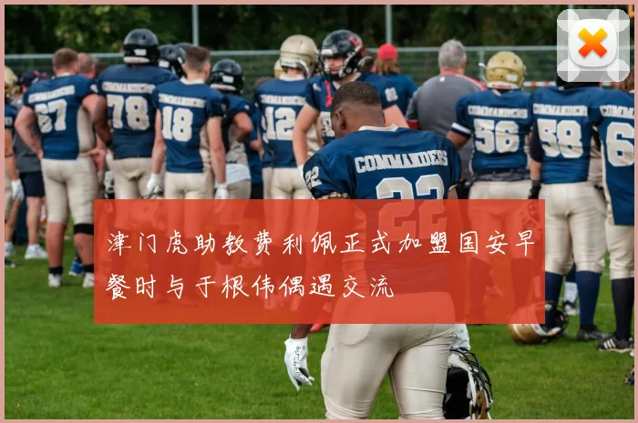 津门虎助教费利佩正式加盟国安早餐时与于根伟偶遇交流