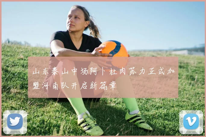 山东泰山中场阿卜杜肉苏力正式加盟河南队开启新篇章