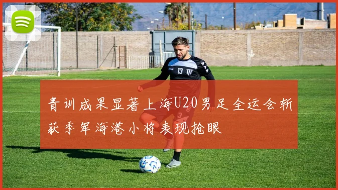 青训成果显著上海U20男足全运会斩获季军海港小将表现抢眼