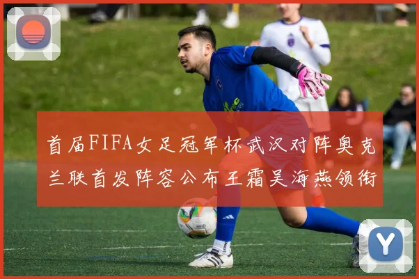 首届FIFA女足冠军杯武汉对阵奥克兰联首发阵容公布王霜吴海燕领衔出战