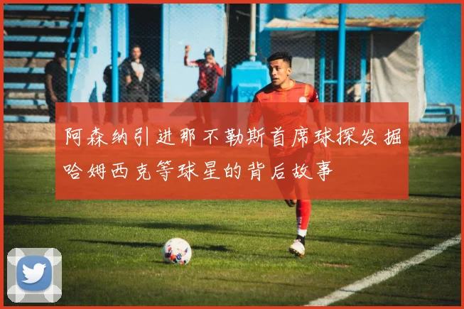 阿森纳引进那不勒斯首席球探发掘哈姆西克等球星的背后故事