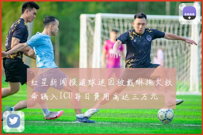 红星新闻报道球迷因被戴琳拖欠救命钱入ICU每日费用高达三万元
