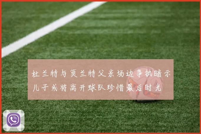 杜兰特与莫兰特父亲场边争执暗示儿子或将离开球队珍惜最后时光