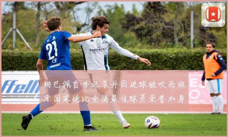 姆巴佩首开记录并因进球被吹西班牙国家德比全场最佳球员荣誉加身