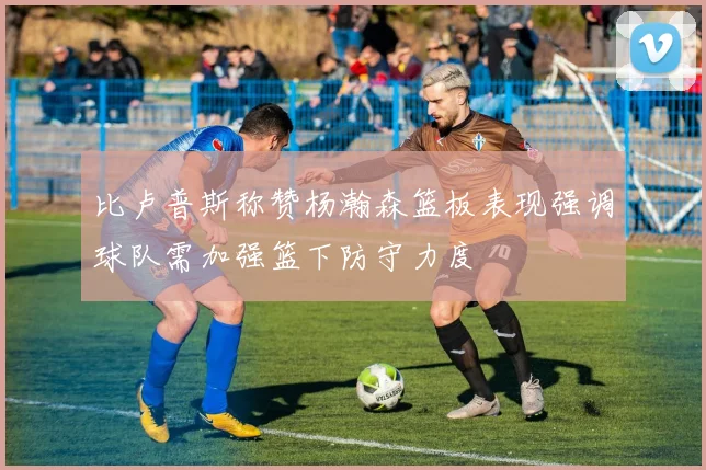 比卢普斯称赞杨瀚森篮板表现强调球队需加强篮下防守力度