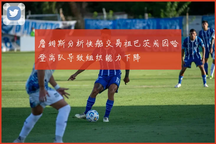 詹姆斯分析快船交易祖巴茨或因哈登离队导致组织能力下降