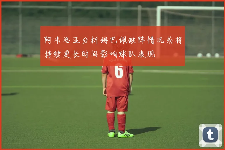 阿韦洛亚分析姆巴佩缺阵情况或将持续更长时间影响球队表现