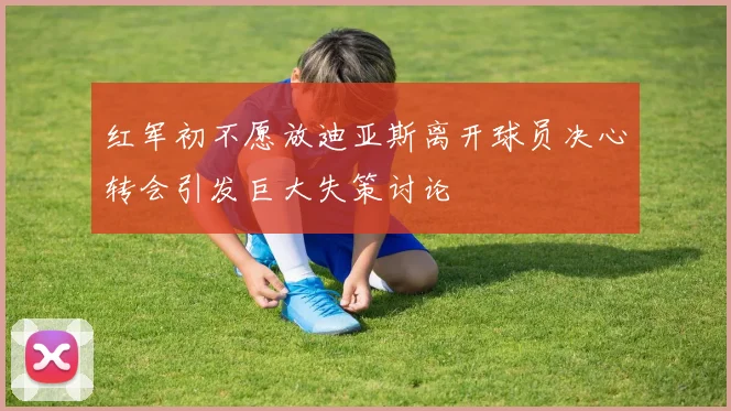 红军初不愿放迪亚斯离开球员决心转会引发巨大失策讨论