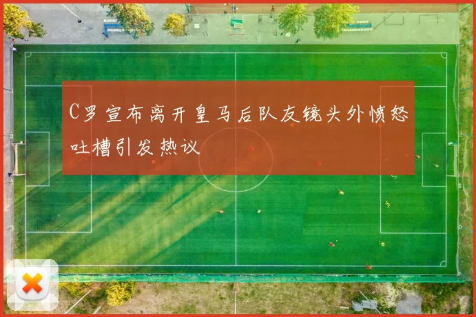 C罗宣布离开皇马后队友镜头外愤怒吐槽引发热议