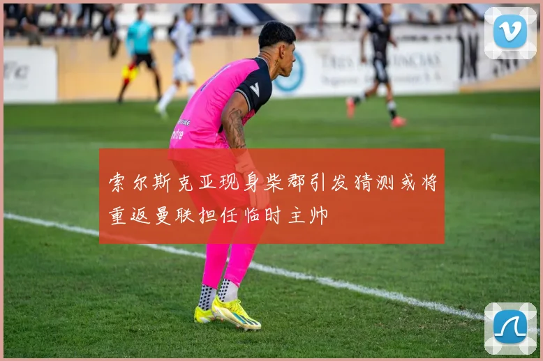 索尔斯克亚现身柴郡引发猜测或将重返曼联担任临时主帅
