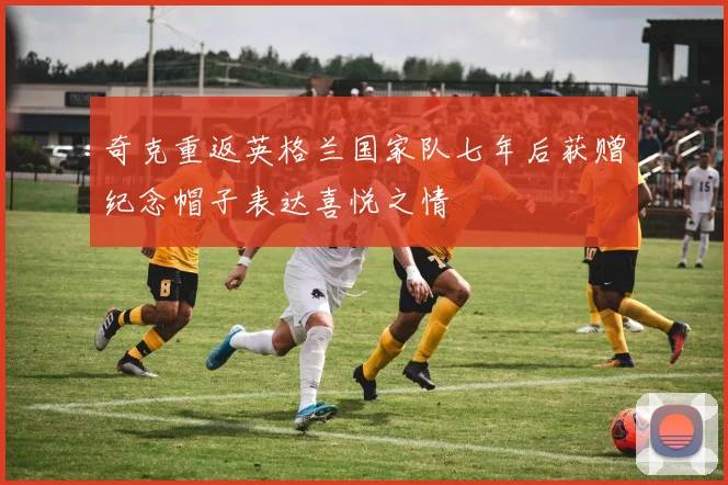 奇克重返英格兰国家队七年后获赠纪念帽子表达喜悦之情