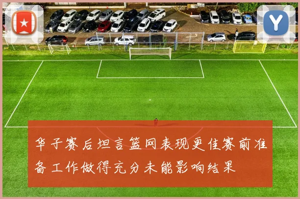华子赛后坦言篮网表现更佳赛前准备工作做得充分未能影响结果